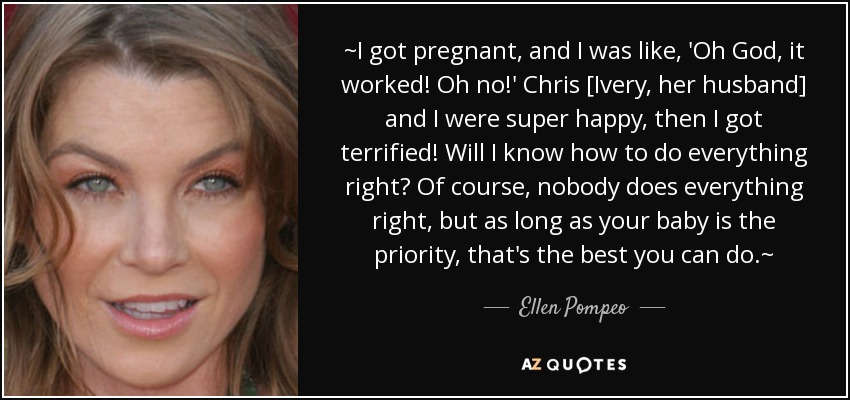 ~I got pregnant, and I was like, 'Oh God, it worked! Oh no!' Chris [Ivery, her husband] and I were super happy, then I got terrified! Will I know how to do everything right? Of course, nobody does everything right, but as long as your baby is the priority, that's the best you can do.~ - Ellen Pompeo