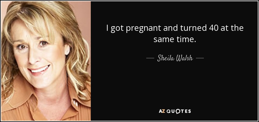 I got pregnant and turned 40 at the same time. - Sheila Walsh