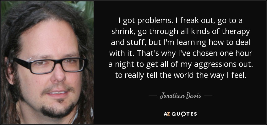I got problems. I freak out, go to a shrink, go through all kinds of therapy and stuff, but I'm learning how to deal with it. That's why I've chosen one hour a night to get all of my aggressions out. to really tell the world the way I feel. - Jonathan Davis
