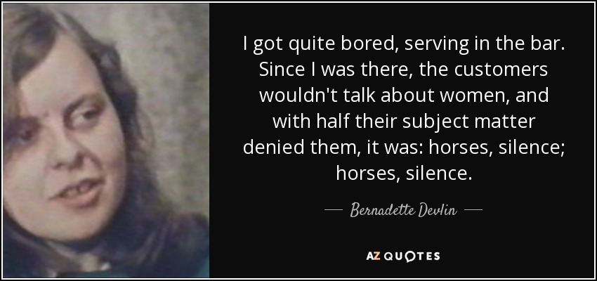 I got quite bored, serving in the bar. Since I was there, the customers wouldn't talk about women, and with half their subject matter denied them, it was: horses, silence; horses, silence. - Bernadette Devlin
