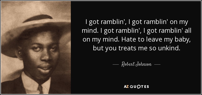 I got ramblin', I got ramblin' on my mind. I got ramblin', I got ramblin' all on my mind. Hate to leave my baby, but you treats me so unkind. - Robert Johnson