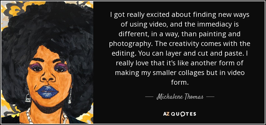I got really excited about finding new ways of using video, and the immediacy is different, in a way, than painting and photography. The creativity comes with the editing. You can layer and cut and paste. I really love that it's like another form of making my smaller collages but in video form. - Mickalene Thomas