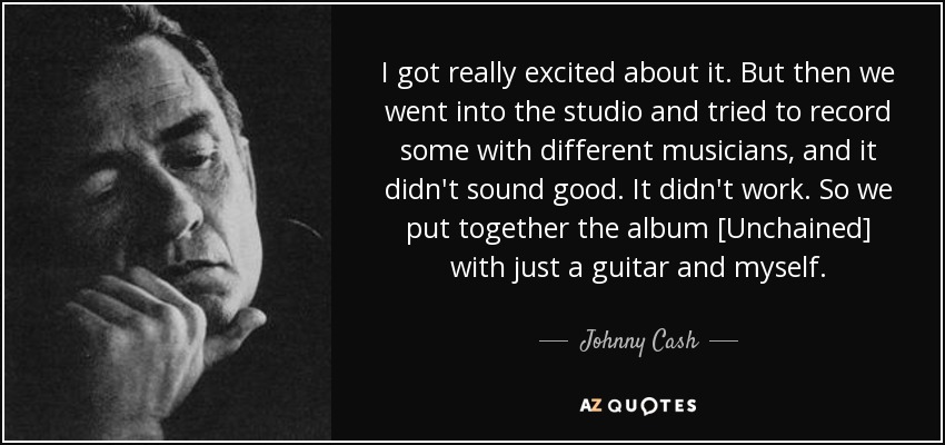 I got really excited about it. But then we went into the studio and tried to record some with different musicians, and it didn't sound good. It didn't work. So we put together the album [Unchained] with just a guitar and myself. - Johnny Cash