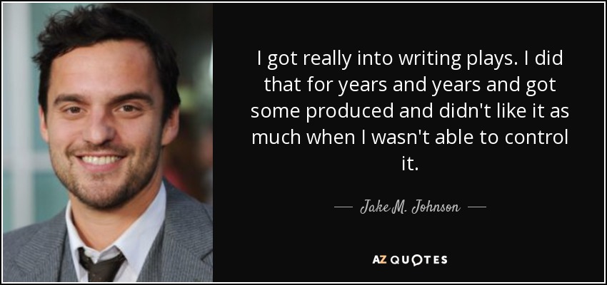 I got really into writing plays. I did that for years and years and got some produced and didn't like it as much when I wasn't able to control it. - Jake M. Johnson