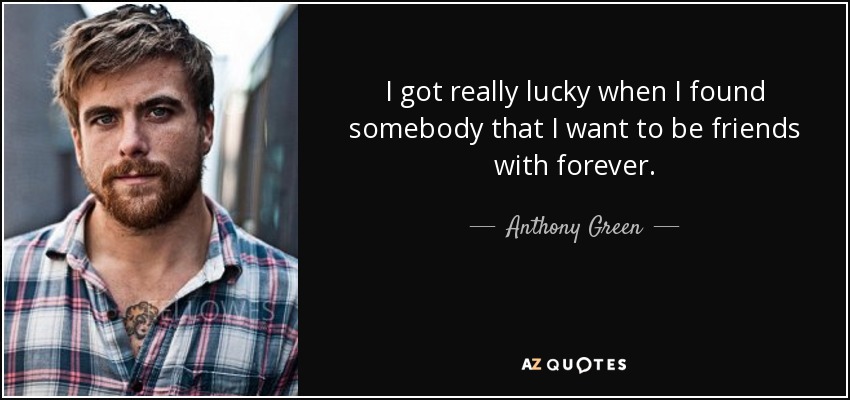 I got really lucky when I found somebody that I want to be friends with forever. - Anthony Green