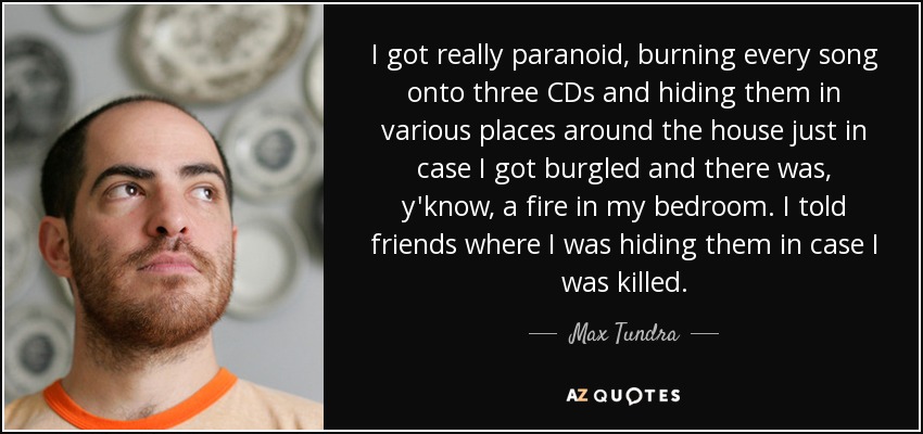 I got really paranoid, burning every song onto three CDs and hiding them in various places around the house just in case I got burgled and there was, y'know, a fire in my bedroom. I told friends where I was hiding them in case I was killed. - Max Tundra