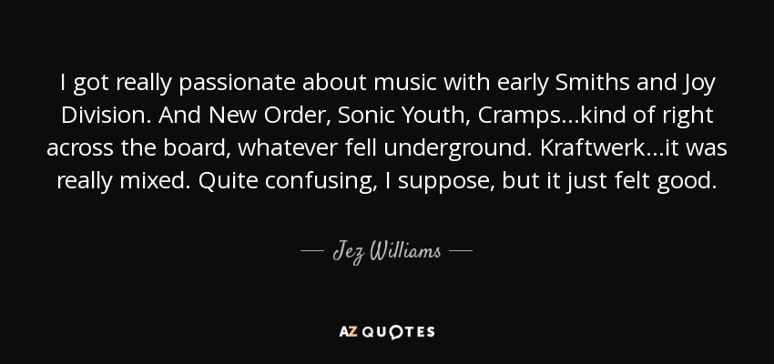 I got really passionate about music with early Smiths and Joy Division. And New Order, Sonic Youth, Cramps...kind of right across the board, whatever fell underground. Kraftwerk...it was really mixed. Quite confusing, I suppose, but it just felt good. - Jez Williams