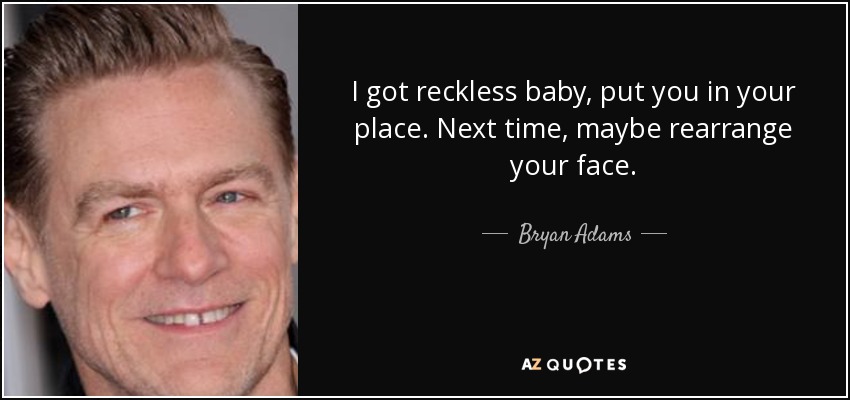 I got reckless baby, put you in your place. Next time, maybe rearrange your face. - Bryan Adams