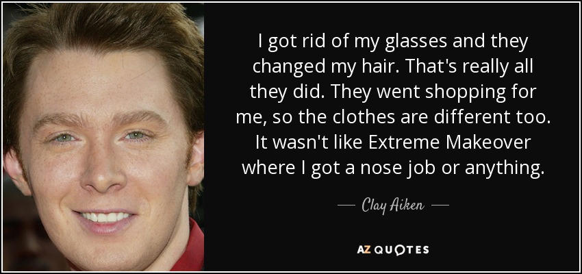 I got rid of my glasses and they changed my hair. That's really all they did. They went shopping for me, so the clothes are different too. It wasn't like Extreme Makeover where I got a nose job or anything. - Clay Aiken