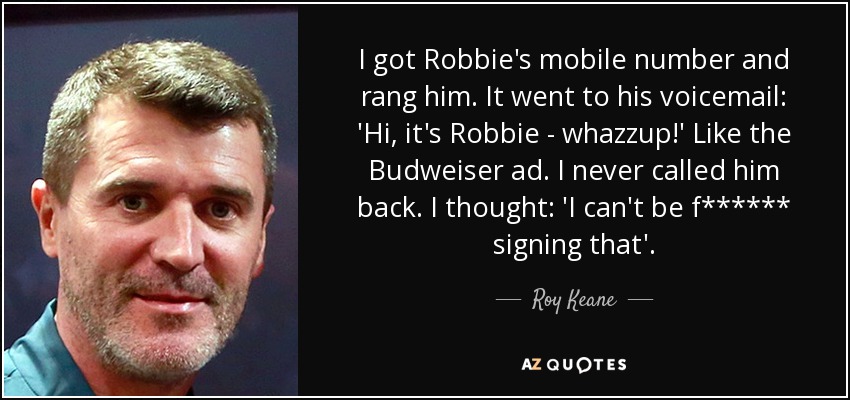 I got Robbie's mobile number and rang him. It went to his voicemail: 'Hi, it's Robbie - whazzup!' Like the Budweiser ad. I never called him back. I thought: 'I can't be f****** signing that'. - Roy Keane