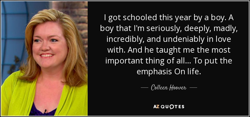 I got schooled this year by a boy. A boy that I'm seriously, deeply, madly, incredibly, and undeniably in love with. And he taught me the most important thing of all... To put the emphasis On life. - Colleen Hoover