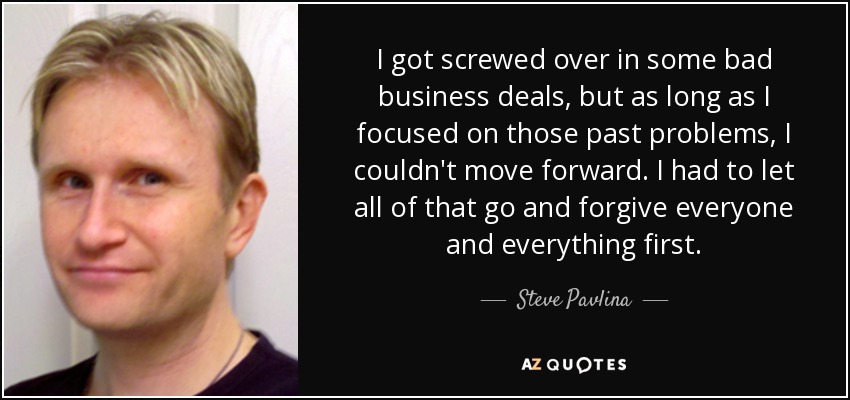 I got screwed over in some bad business deals, but as long as I focused on those past problems, I couldn't move forward. I had to let all of that go and forgive everyone and everything first. - Steve Pavlina