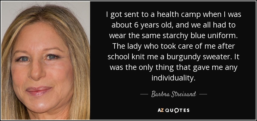 I got sent to a health camp when I was about 6 years old, and we all had to wear the same starchy blue uniform. The lady who took care of me after school knit me a burgundy sweater. It was the only thing that gave me any individuality. - Barbra Streisand