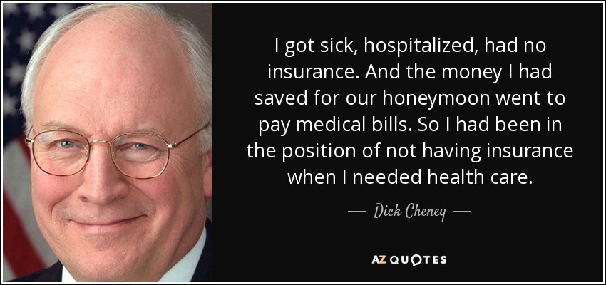 I got sick, hospitalized, had no insurance. And the money I had saved for our honeymoon went to pay medical bills. So I had been in the position of not having insurance when I needed health care. - Dick Cheney
