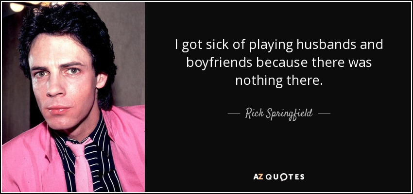 I got sick of playing husbands and boyfriends because there was nothing there. - Rick Springfield