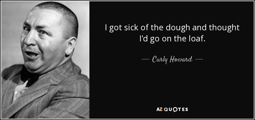 I got sick of the dough and thought I'd go on the loaf. - Curly Howard