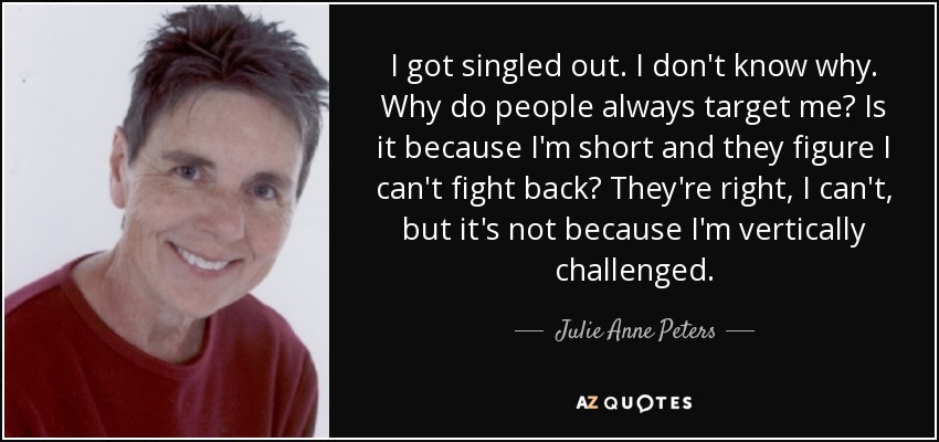 I got singled out. I don't know why. Why do people always target me? Is it because I'm short and they figure I can't fight back? They're right, I can't, but it's not because I'm vertically challenged. - Julie Anne Peters