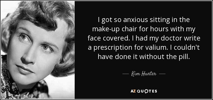 I got so anxious sitting in the make-up chair for hours with my face covered. I had my doctor write a prescription for valium. I couldn't have done it without the pill. - Kim Hunter