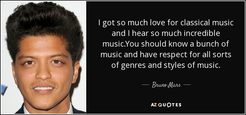 I got so much love for classical music and I hear so much incredible music.You should know a bunch of music and have respect for all sorts of genres and styles of music. - Bruno Mars