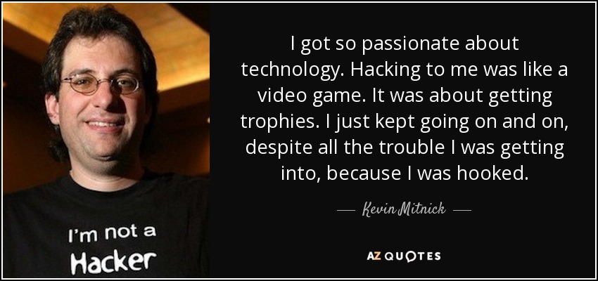 I got so passionate about technology. Hacking to me was like a video game. It was about getting trophies. I just kept going on and on, despite all the trouble I was getting into, because I was hooked. - Kevin Mitnick