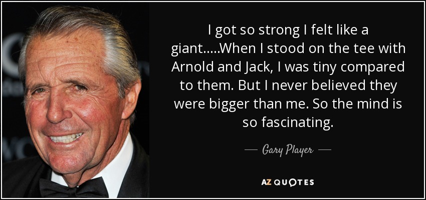 I got so strong I felt like a giant.....When I stood on the tee with Arnold and Jack, I was tiny compared to them. But I never believed they were bigger than me. So the mind is so fascinating. - Gary Player