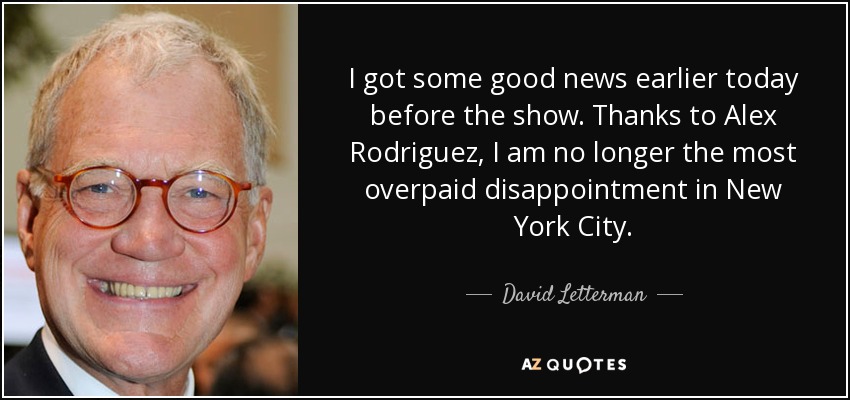 I got some good news earlier today before the show. Thanks to Alex Rodriguez, I am no longer the most overpaid disappointment in New York City. - David Letterman