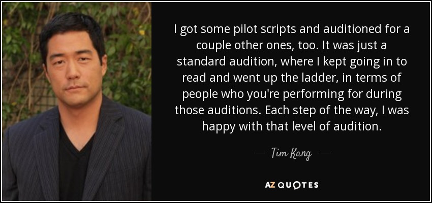 I got some pilot scripts and auditioned for a couple other ones, too. It was just a standard audition, where I kept going in to read and went up the ladder, in terms of people who you're performing for during those auditions. Each step of the way, I was happy with that level of audition. - Tim Kang