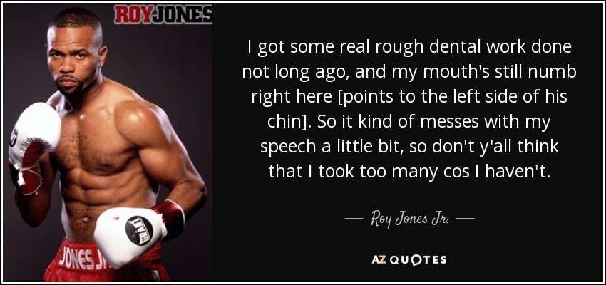 I got some real rough dental work done not long ago, and my mouth's still numb right here [points to the left side of his chin]. So it kind of messes with my speech a little bit, so don't y'all think that I took too many cos I haven't. - Roy Jones Jr.