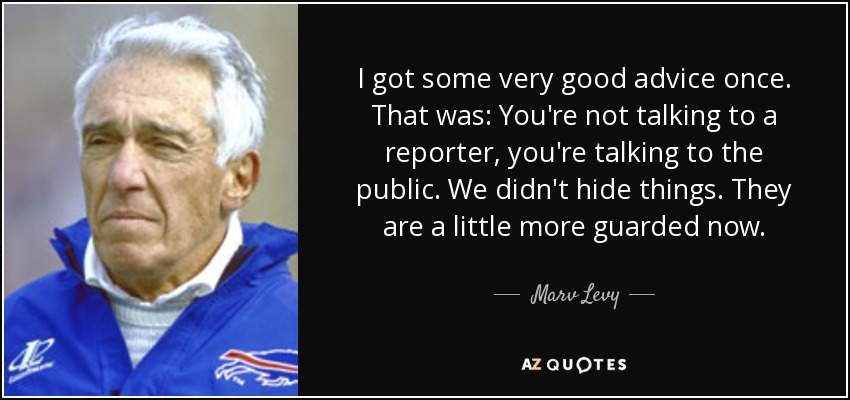 I got some very good advice once. That was: You're not talking to a reporter, you're talking to the public. We didn't hide things. They are a little more guarded now. - Marv Levy