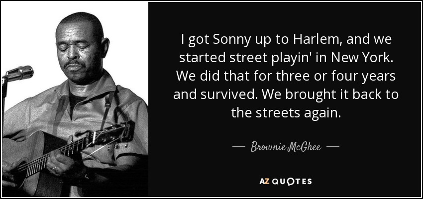 I got Sonny up to Harlem, and we started street playin' in New York. We did that for three or four years and survived. We brought it back to the streets again. - Brownie McGhee