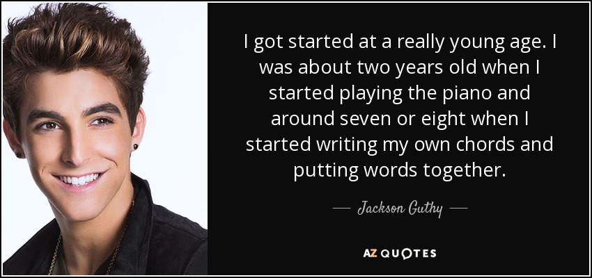 I got started at a really young age. I was about two years old when I started playing the piano and around seven or eight when I started writing my own chords and putting words together. - Jackson Guthy