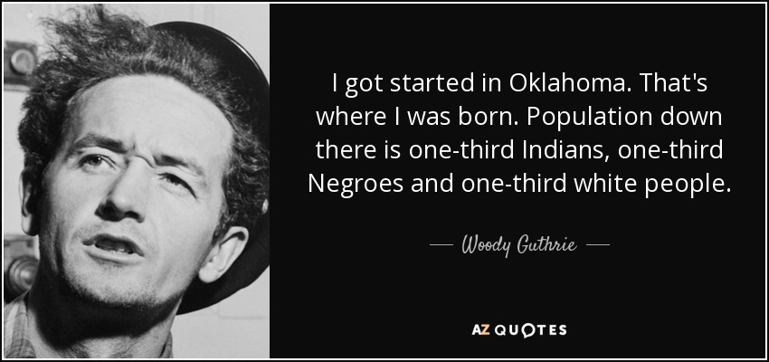 I got started in Oklahoma. That's where I was born. Population down there is one-third Indians, one-third Negroes and one-third white people. - Woody Guthrie