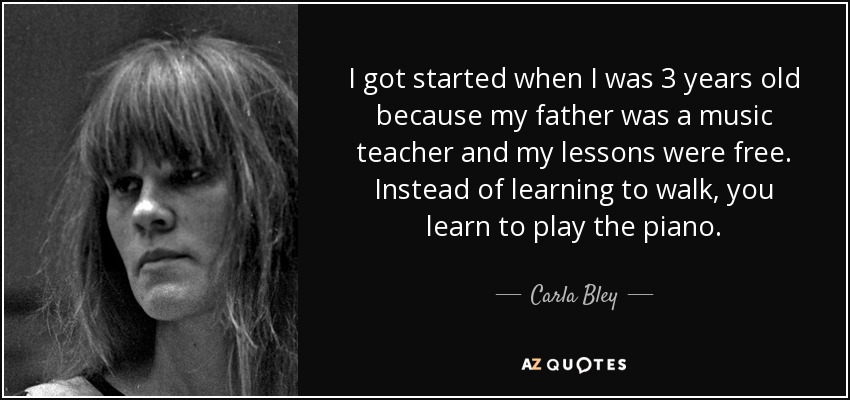 I got started when I was 3 years old because my father was a music teacher and my lessons were free. Instead of learning to walk, you learn to play the piano. - Carla Bley
