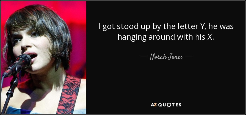 I got stood up by the letter Y, he was hanging around with his X. - Norah Jones