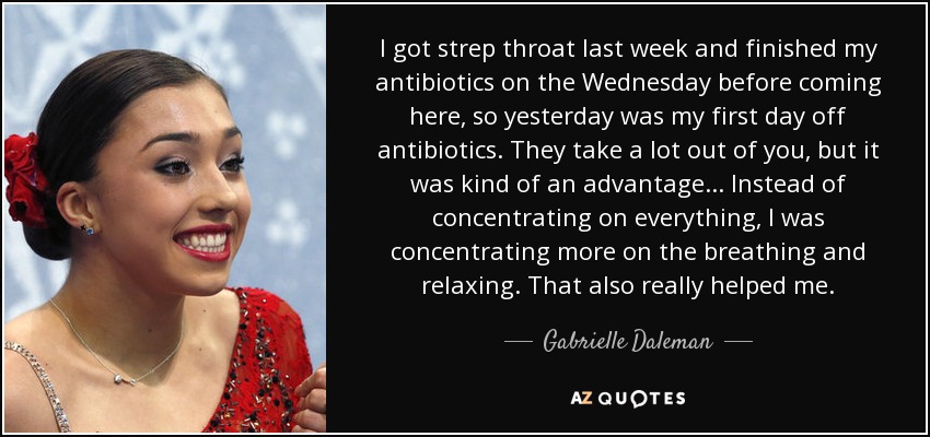 I got strep throat last week and finished my antibiotics on the Wednesday before coming here, so yesterday was my first day off antibiotics. They take a lot out of you, but it was kind of an advantage ... Instead of concentrating on everything, I was concentrating more on the breathing and relaxing. That also really helped me. - Gabrielle Daleman