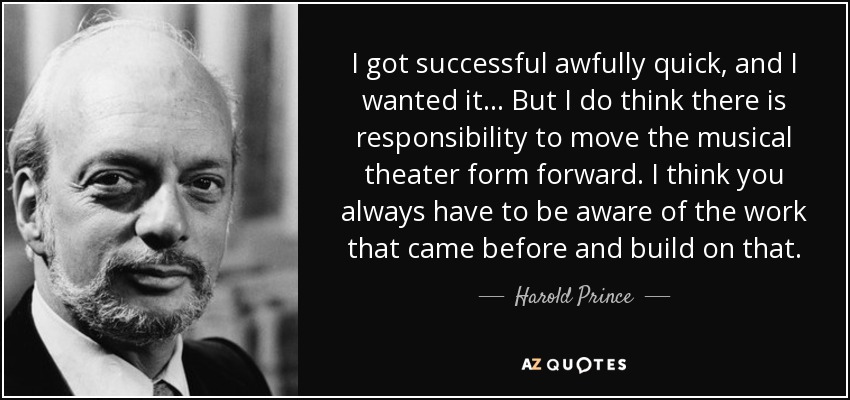 I got successful awfully quick, and I wanted it... But I do think there is responsibility to move the musical theater form forward. I think you always have to be aware of the work that came before and build on that. - Harold Prince