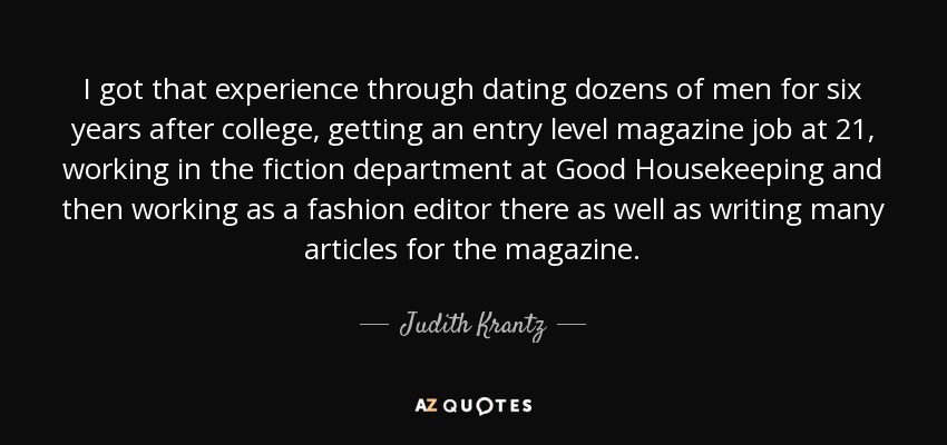 I got that experience through dating dozens of men for six years after college, getting an entry level magazine job at 21, working in the fiction department at Good Housekeeping and then working as a fashion editor there as well as writing many articles for the magazine. - Judith Krantz