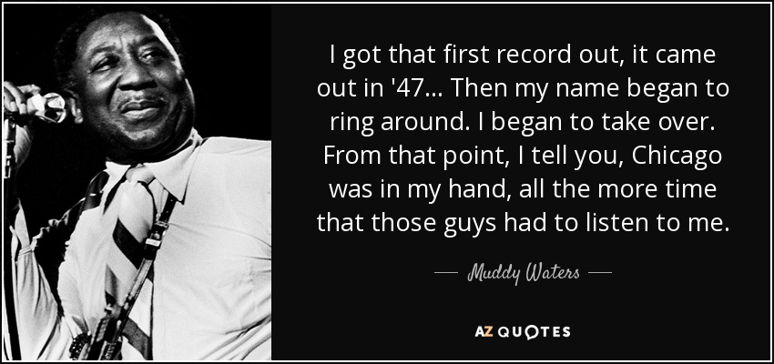 I got that first record out, it came out in '47... Then my name began to ring around. I began to take over. From that point, I tell you, Chicago was in my hand, all the more time that those guys had to listen to me. - Muddy Waters