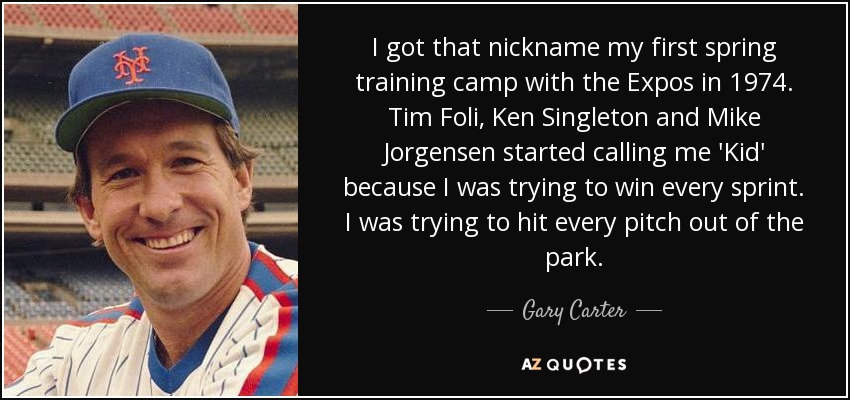 I got that nickname my first spring training camp with the Expos in 1974. Tim Foli, Ken Singleton and Mike Jorgensen started calling me 'Kid' because I was trying to win every sprint. I was trying to hit every pitch out of the park. - Gary Carter