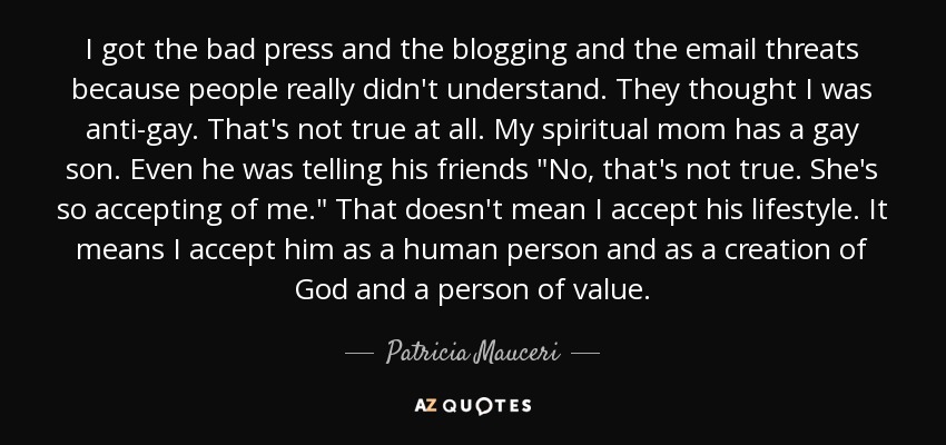 I got the bad press and the blogging and the email threats because people really didn't understand. They thought I was anti-gay. That's not true at all. My spiritual mom has a gay son. Even he was telling his friends 