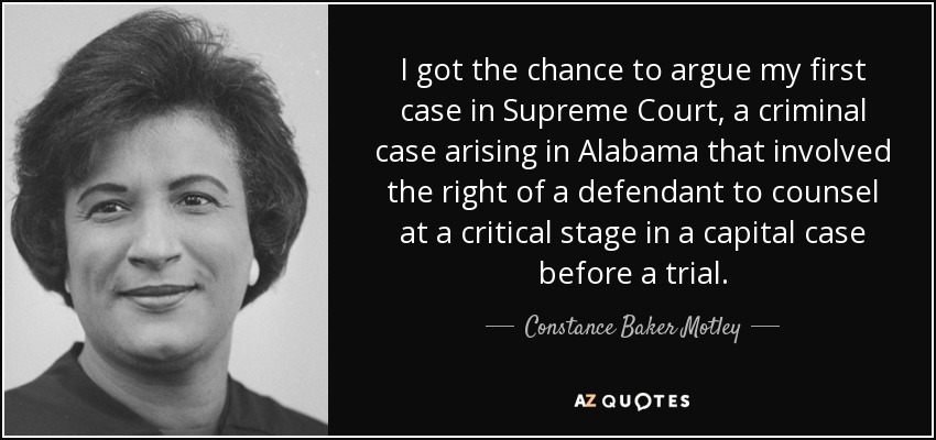 I got the chance to argue my first case in Supreme Court, a criminal case arising in Alabama that involved the right of a defendant to counsel at a critical stage in a capital case before a trial. - Constance Baker Motley