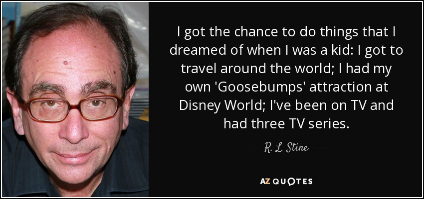 I got the chance to do things that I dreamed of when I was a kid: I got to travel around the world; I had my own 'Goosebumps' attraction at Disney World; I've been on TV and had three TV series. - R. L. Stine