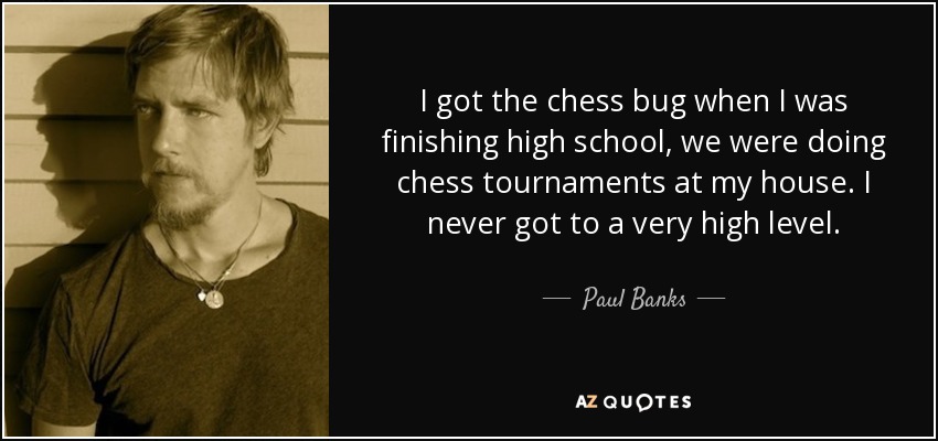 I got the chess bug when I was finishing high school, we were doing chess tournaments at my house. I never got to a very high level. - Paul Banks