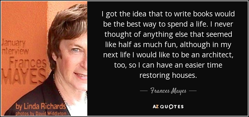I got the idea that to write books would be the best way to spend a life. I never thought of anything else that seemed like half as much fun, although in my next life I would like to be an architect, too, so I can have an easier time restoring houses. - Frances Mayes