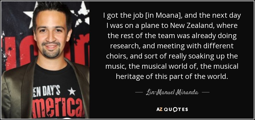 I got the job [in Moana], and the next day I was on a plane to New Zealand, where the rest of the team was already doing research, and meeting with different choirs, and sort of really soaking up the music, the musical world of, the musical heritage of this part of the world. - Lin-Manuel Miranda