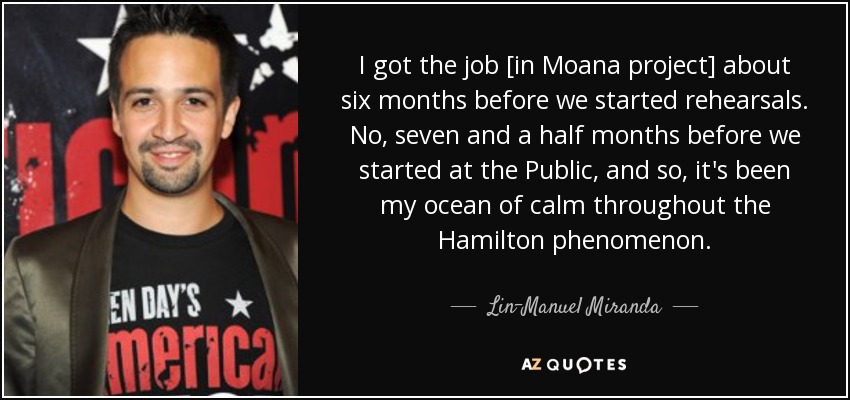 I got the job [in Moana project] about six months before we started rehearsals. No, seven and a half months before we started at the Public, and so, it's been my ocean of calm throughout the Hamilton phenomenon. - Lin-Manuel Miranda