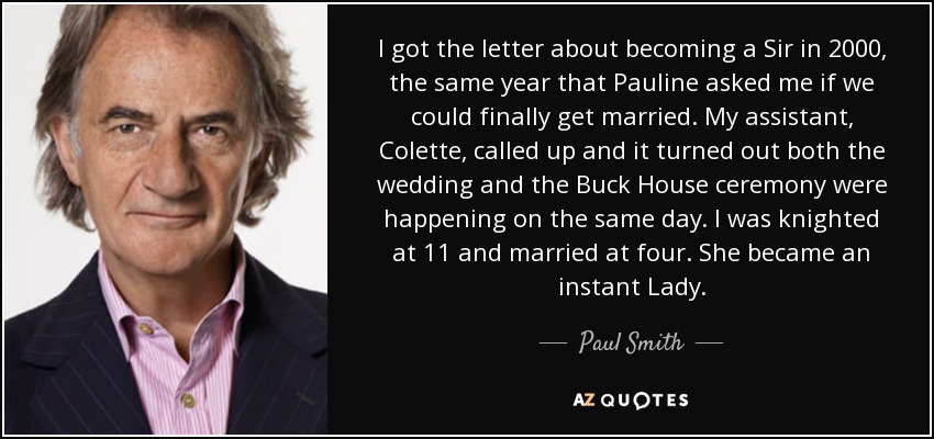 I got the letter about becoming a Sir in 2000, the same year that Pauline asked me if we could finally get married. My assistant, Colette, called up and it turned out both the wedding and the Buck House ceremony were happening on the same day. I was knighted at 11 and married at four. She became an instant Lady. - Paul Smith