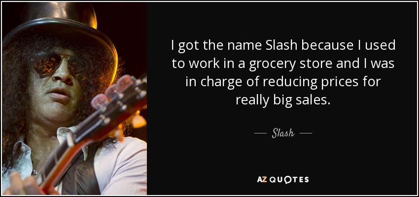 I got the name Slash because I used to work in a grocery store and I was in charge of reducing prices for really big sales. - Slash
