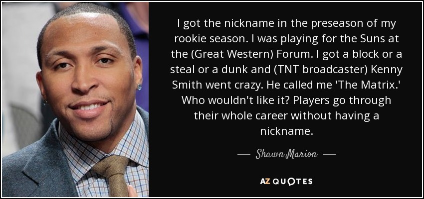 I got the nickname in the preseason of my rookie season. I was playing for the Suns at the (Great Western) Forum. I got a block or a steal or a dunk and (TNT broadcaster) Kenny Smith went crazy. He called me 'The Matrix.' Who wouldn't like it? Players go through their whole career without having a nickname. - Shawn Marion
