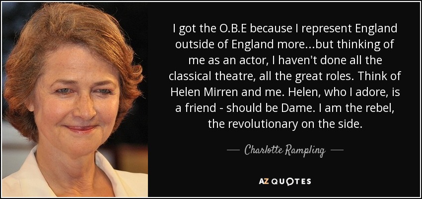 I got the O.B.E because I represent England outside of England more...but thinking of me as an actor, I haven't done all the classical theatre, all the great roles. Think of Helen Mirren and me. Helen, who I adore, is a friend - should be Dame. I am the rebel, the revolutionary on the side. - Charlotte Rampling